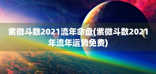 紫微斗数2021流年命盘(紫微斗数2021年流年运势免费)